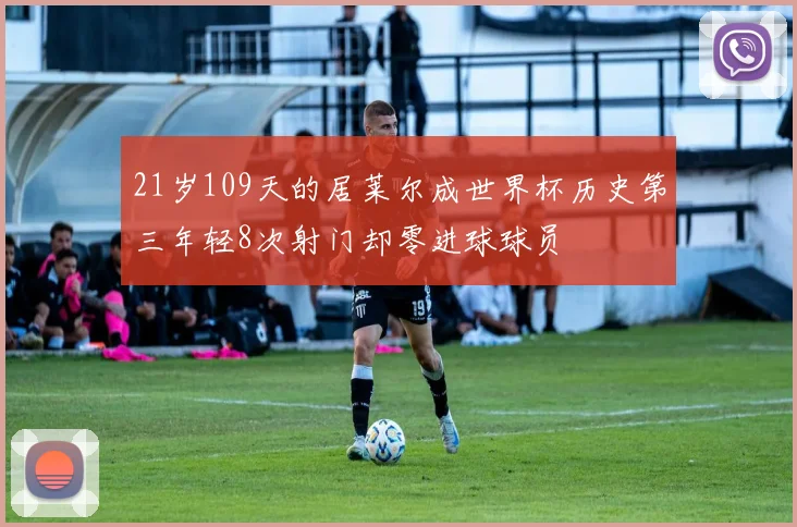 21岁109天的居莱尔成世界杯历史第三年轻8次射门却零进球球员