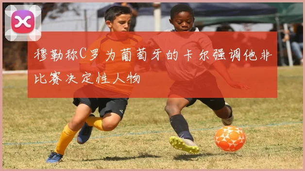 穆勒称C罗为葡萄牙的卡尔强调他非比赛决定性人物