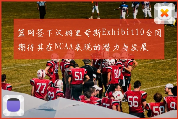篮网签下汉姆里奇斯Exhibit10合同期待其在NCAA表现的潜力与发展