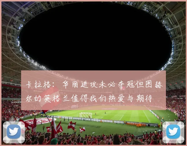 卡拉格：华丽进攻未必夺冠但图赫尔的英格兰值得我们热爱与期待