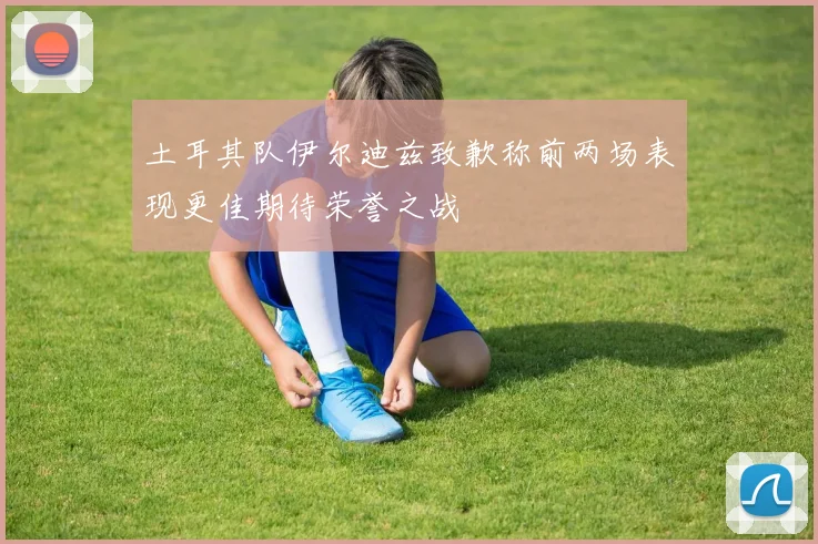 土耳其队伊尔迪兹致歉称前两场表现更佳期待荣誉之战