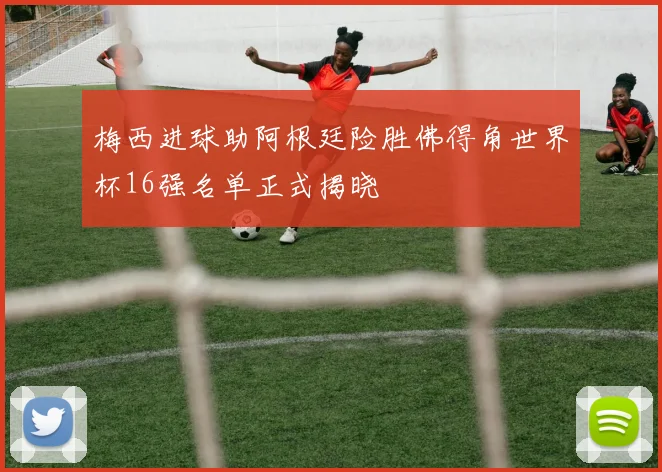 梅西进球助阿根廷险胜佛得角世界杯16强名单正式揭晓