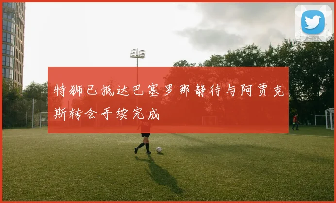 特狮已抵达巴塞罗那静待与阿贾克斯转会手续完成
