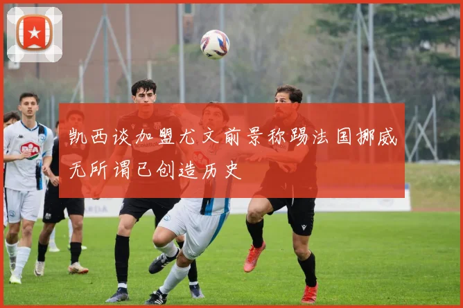凯西谈加盟尤文前景称踢法国挪威无所谓已创造历史