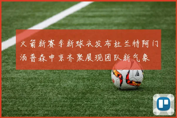 火箭新赛季新球衣发布杜兰特阿门汤普森申京齐聚展现团队新气象