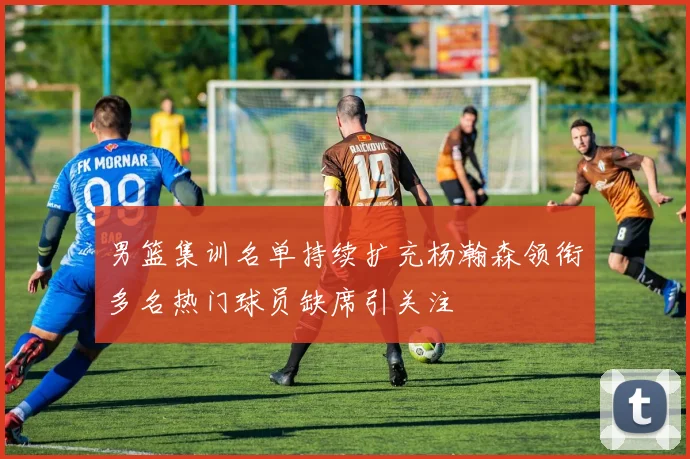 男篮集训名单持续扩充杨瀚森领衔多名热门球员缺席引关注