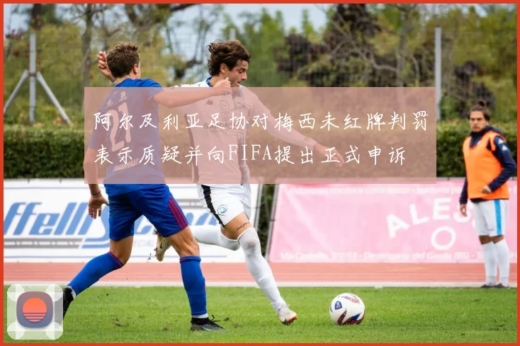 阿尔及利亚足协对梅西未红牌判罚表示质疑并向FIFA提出正式申诉