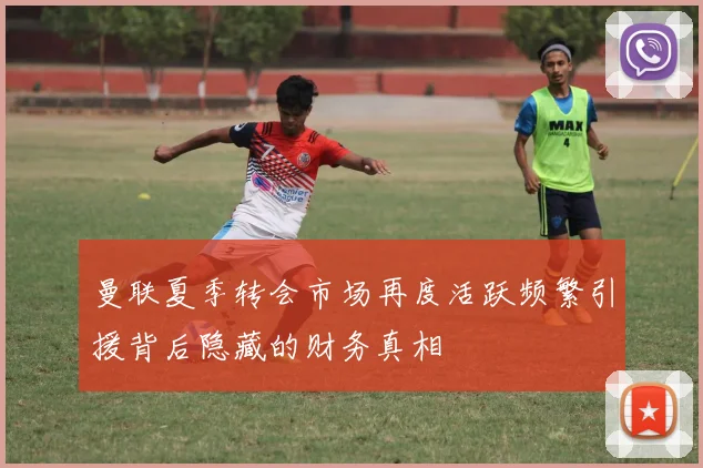 曼联夏季转会市场再度活跃频繁引援背后隐藏的财务真相