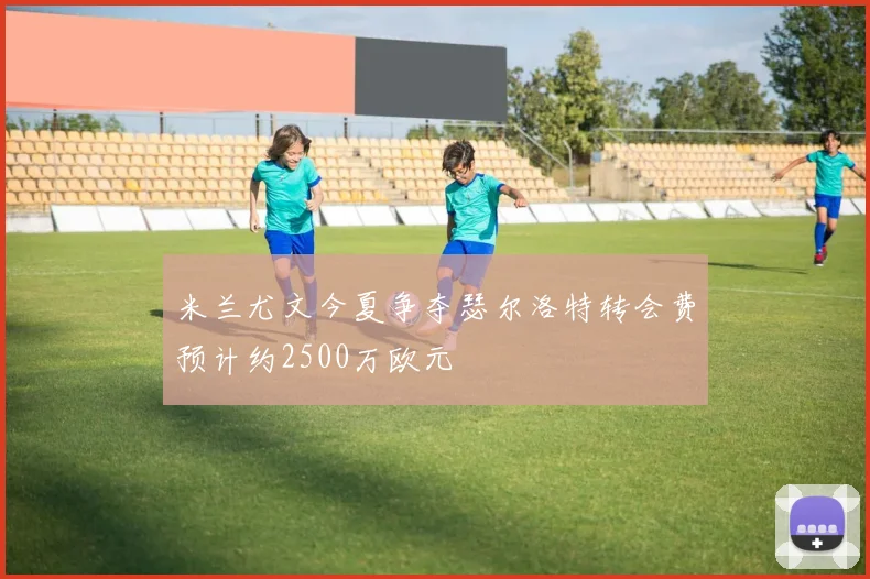 米兰尤文今夏争夺瑟尔洛特转会费预计约2500万欧元